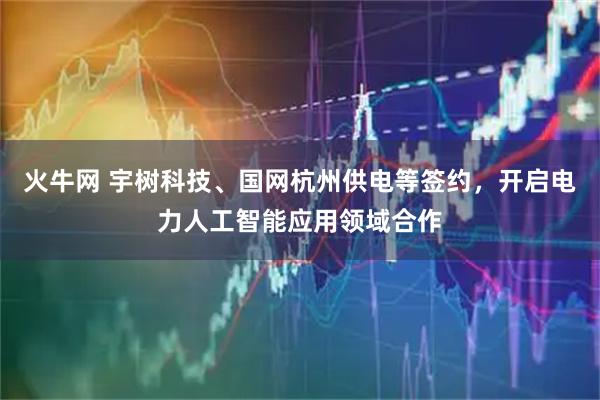 火牛网 宇树科技、国网杭州供电等签约，开启电力人工智能应用领域合作