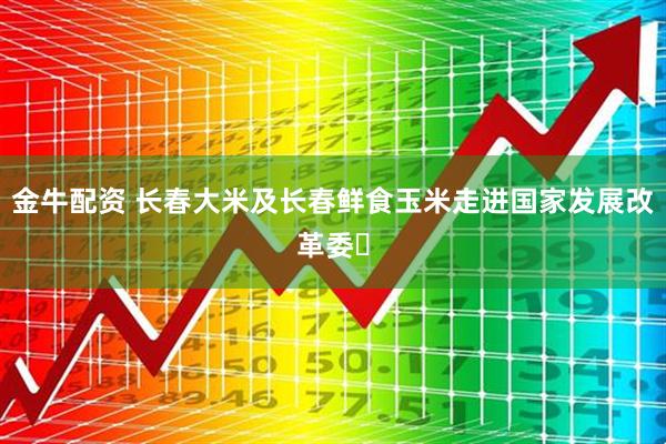 金牛配资 长春大米及长春鲜食玉米走进国家发展改革委​