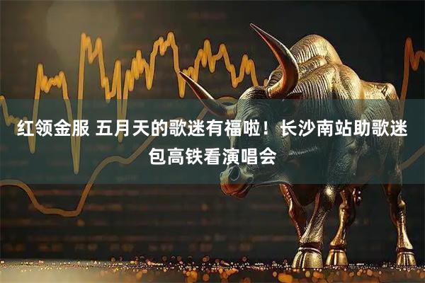 红领金服 五月天的歌迷有福啦！长沙南站助歌迷包高铁看演唱会