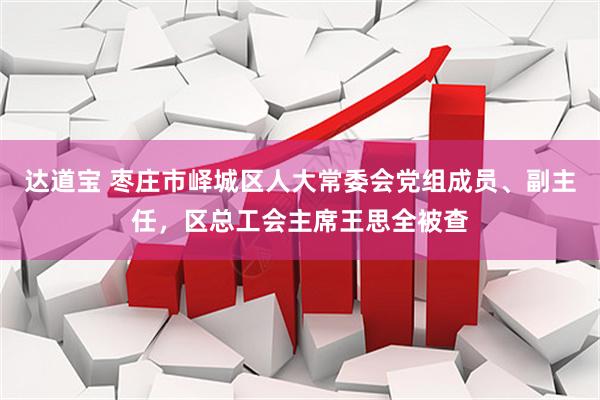 达道宝 枣庄市峄城区人大常委会党组成员、副主任，区总工会主席王思全被查
