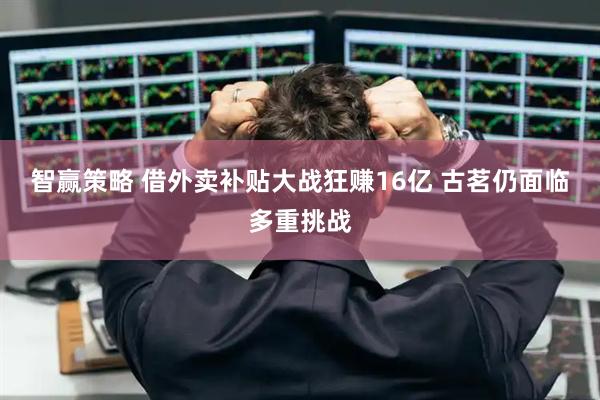 智赢策略 借外卖补贴大战狂赚16亿 古茗仍面临多重挑战