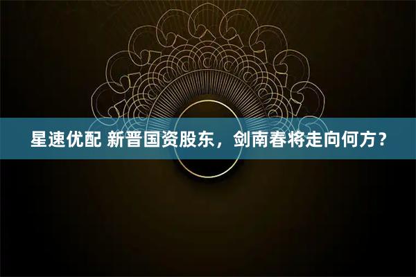 星速优配 新晋国资股东，剑南春将走向何方？