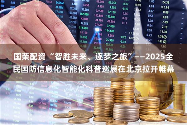 国荣配资 “智胜未来、逐梦之旅”——2025全民国防信息化智能化科普巡展在北京拉开帷幕
