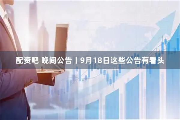配资吧 晚间公告丨9月18日这些公告有看头
