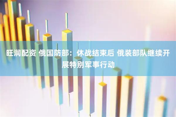 旺润配资 俄国防部：休战结束后 俄装部队继续开展特别军事行动