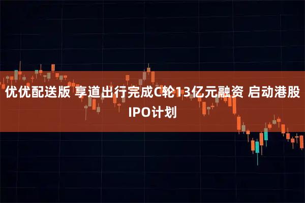 优优配送版 享道出行完成C轮13亿元融资 启动港股IPO计划