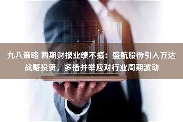 九八策略 两期财报业绩不振：盛航股份引入万达战略投资，多措并举应对行业周期波动