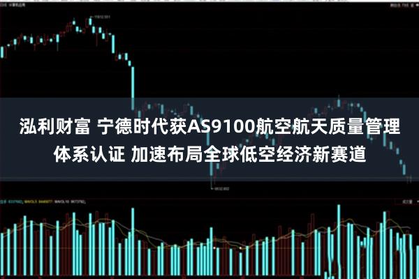 泓利财富 宁德时代获AS9100航空航天质量管理体系认证 加速布局全球低空经济新赛道
