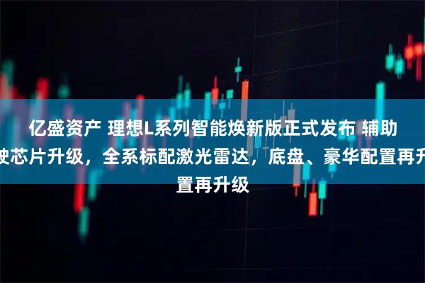 亿盛资产 理想L系列智能焕新版正式发布 辅助驾驶芯片升级，全系标配激光雷达，底盘、豪华配置再升级