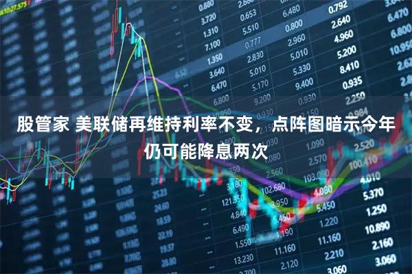股管家 美联储再维持利率不变，点阵图暗示今年仍可能降息两次