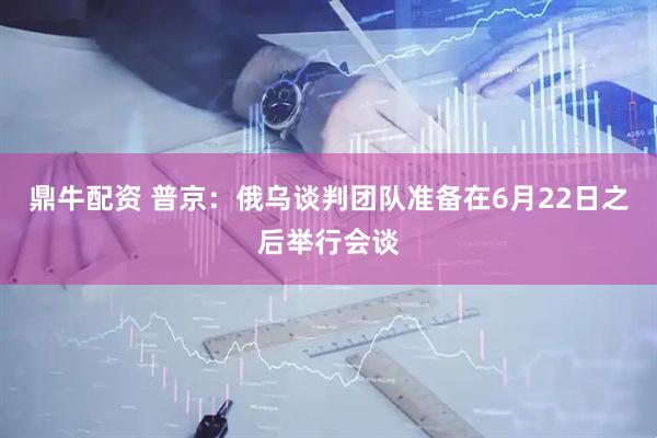 鼎牛配资 普京：俄乌谈判团队准备在6月22日之后举行会谈