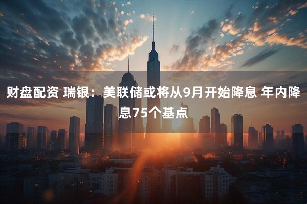 财盘配资 瑞银：美联储或将从9月开始降息 年内降息75个基点