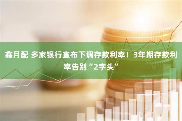 鑫月配 多家银行宣布下调存款利率！3年期存款利率告别“2字头”