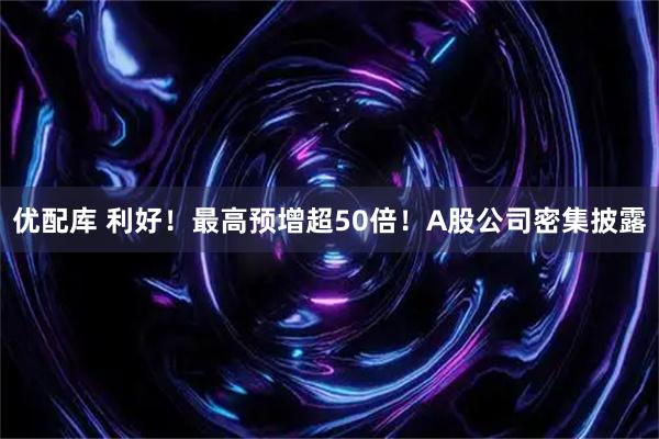 优配库 利好！最高预增超50倍！A股公司密集披露
