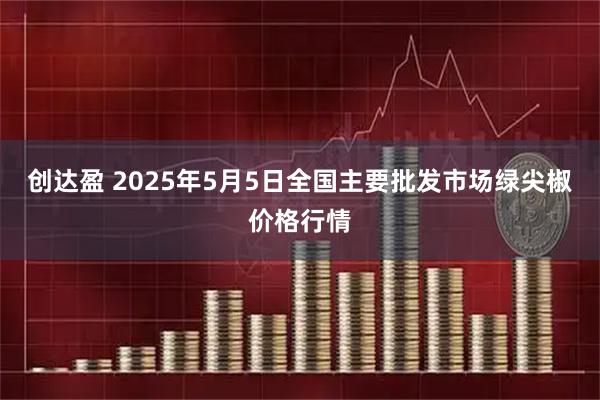 创达盈 2025年5月5日全国主要批发市场绿尖椒价格行情