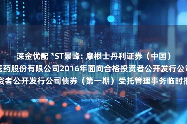 深金优配 *ST景峰: 摩根士丹利证券（中国）有限公司关于湖南景峰医药股份有限公司2016年面向合格投资者公开发行公司债券（第一期）受托管理事务临时报告内容摘要