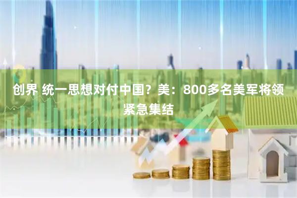 创界 统一思想对付中国？美：800多名美军将领紧急集结