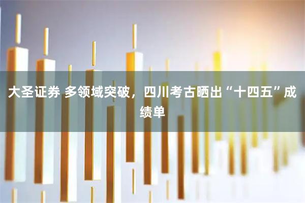 大圣证券 多领域突破，四川考古晒出“十四五”成绩单
