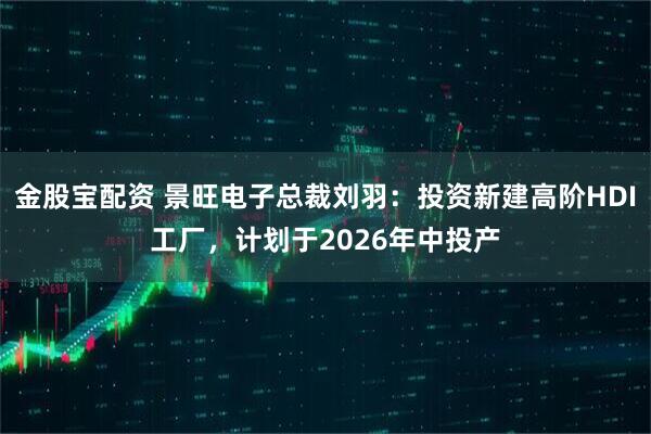 金股宝配资 景旺电子总裁刘羽：投资新建高阶HDI工厂，计划于2026年中投产