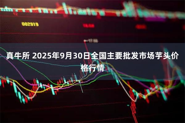 真牛所 2025年9月30日全国主要批发市场芋头价格行情