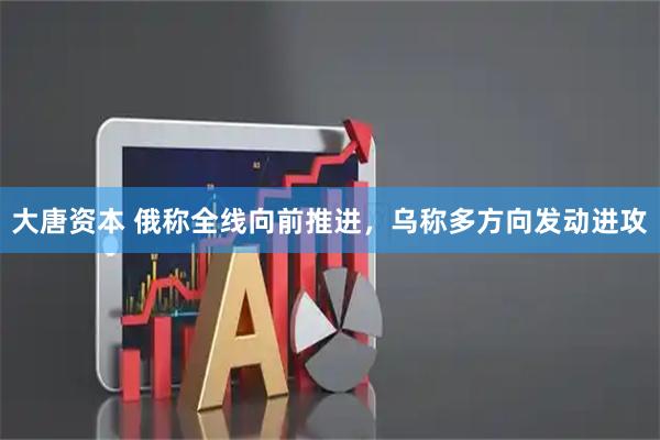 大唐资本 俄称全线向前推进，乌称多方向发动进攻