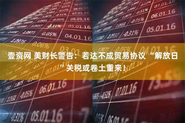 壹资网 美财长警告：若达不成贸易协议 “解放日”关税或卷土重来！