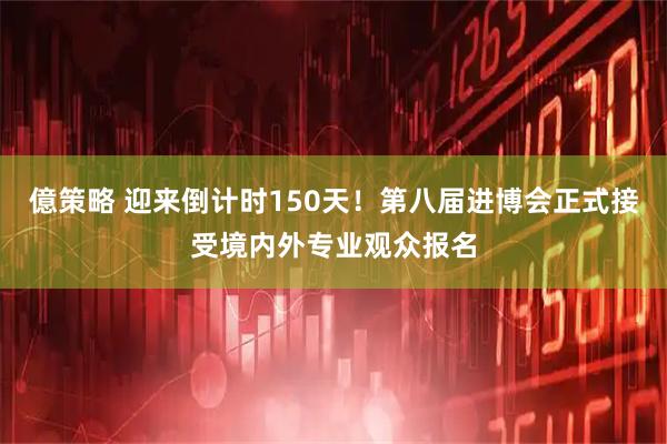 億策略 迎来倒计时150天！第八届进博会正式接受境内外专业观众报名