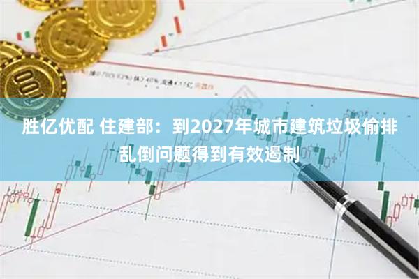 胜亿优配 住建部：到2027年城市建筑垃圾偷排乱倒问题得到有效遏制