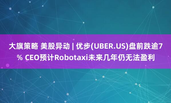 大旗策略 美股异动 | 优步(UBER.US)盘前跌逾7% CEO预计Robotaxi未来几年仍无法盈利