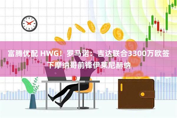 富腾优配 HWG！罗马诺：吉达联合3300万欧签下摩纳哥前锋伊莱尼赫纳