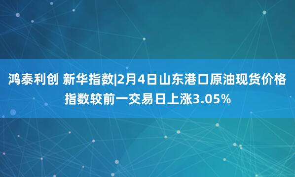 鸿泰利创 新华指数|2月4日山东港口原油现货价格指数较前一交易日上涨3.05%
