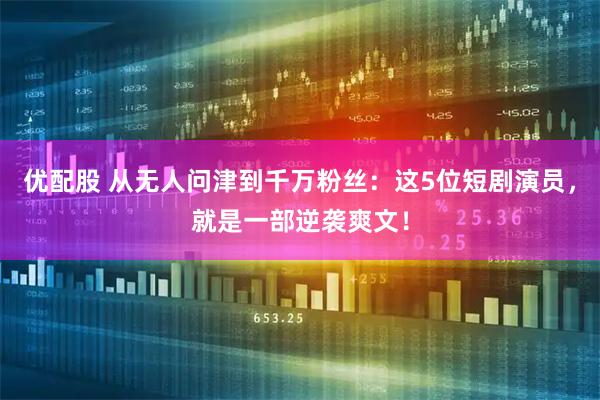 优配股 从无人问津到千万粉丝：这5位短剧演员，就是一部逆袭爽文！