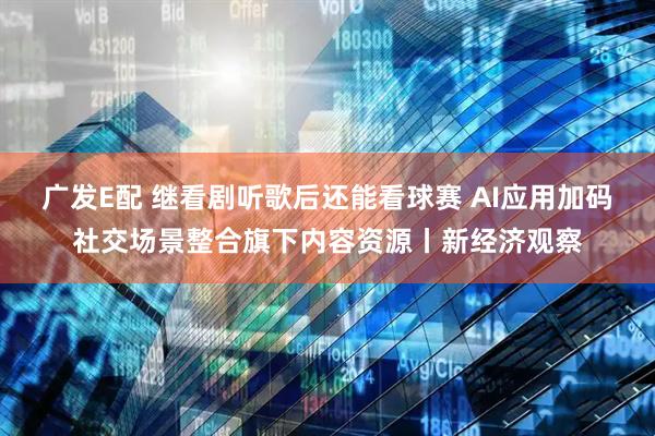 广发E配 继看剧听歌后还能看球赛 AI应用加码社交场景整合旗下内容资源丨新经济观察