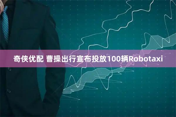 奇侠优配 曹操出行宣布投放100辆Robotaxi