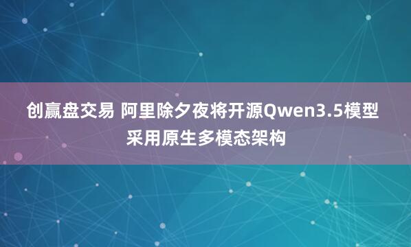 创赢盘交易 阿里除夕夜将开源Qwen3.5模型 采用原生多模态架构