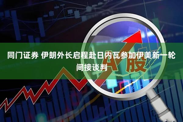 同门证券 伊朗外长启程赴日内瓦参加伊美新一轮间接谈判