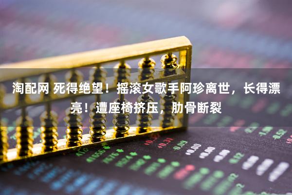 淘配网 死得绝望！摇滚女歌手阿珍离世，长得漂亮！遭座椅挤压，肋骨断裂