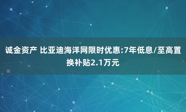 诚金资产 比亚迪海洋网限时优惠:7年低息/至高置换补贴2.1万元