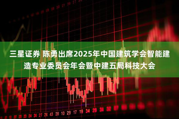 三星证券 陈勇出席2025年中国建筑学会智能建造专业委员会年会暨中建五局科技大会