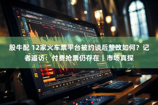 股牛配 12家火车票平台被约谈后整改如何？记者追访：付费抢票仍存在｜市场真探