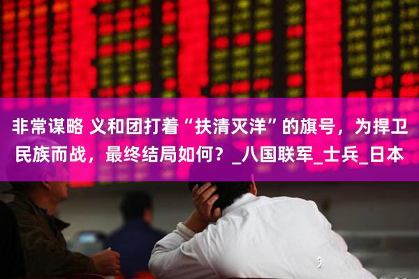非常谋略 义和团打着“扶清灭洋”的旗号，为捍卫民族而战，最终结局如何？_八国联军_士兵_日本