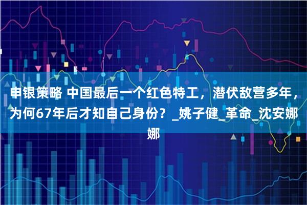 申银策略 中国最后一个红色特工，潜伏敌营多年，为何67年后才知自己身份？_姚子健_革命_沈安娜
