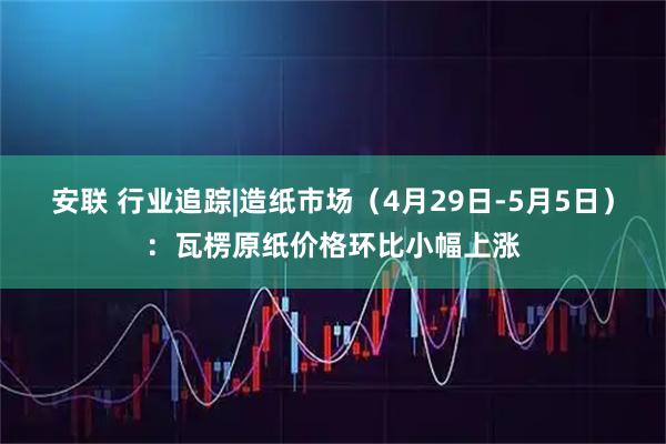 安联 行业追踪|造纸市场（4月29日-5月5日）：瓦楞原纸价格环比小幅上涨