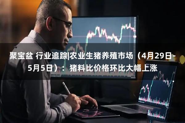 聚宝盆 行业追踪|农业生猪养殖市场（4月29日-5月5日）：猪料比价格环比大幅上涨