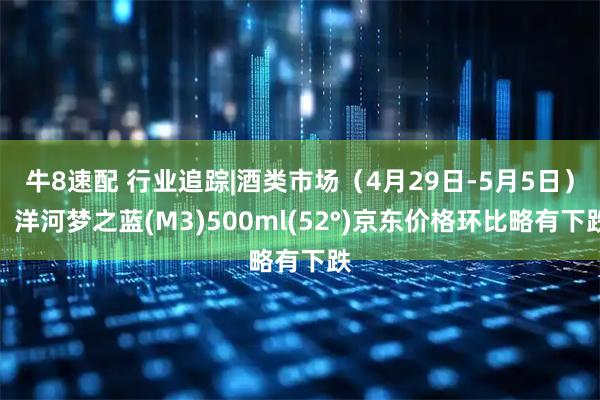 牛8速配 行业追踪|酒类市场（4月29日-5月5日）：洋河梦之蓝(M3)500ml(52°)京东价格环比略有下跌