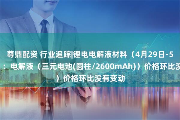 尊鼎配资 行业追踪|锂电电解液材料（4月29日-5月5日）：电解液（三元电池(圆柱/2600mAh)）价格环比没有变动