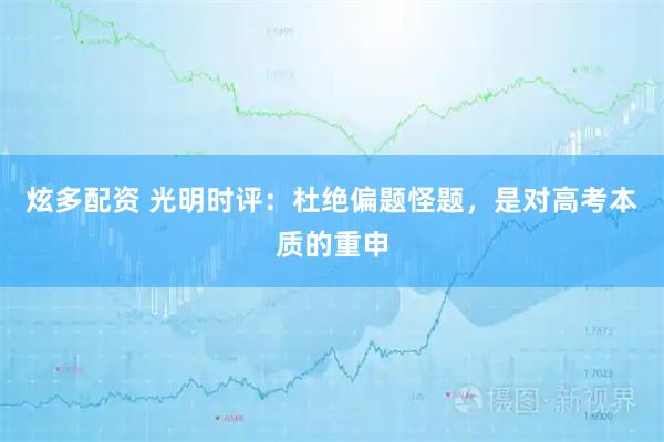 炫多配资 光明时评：杜绝偏题怪题，是对高考本质的重申