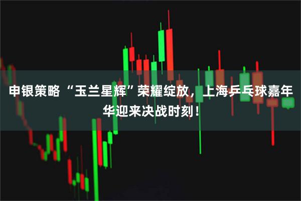 申银策略 “玉兰星辉”荣耀绽放，上海乒乓球嘉年华迎来决战时刻！