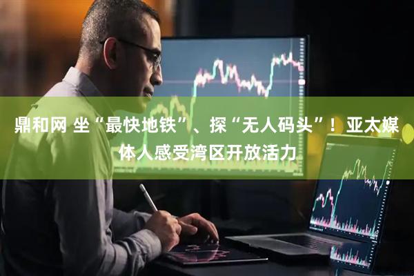 鼎和网 坐“最快地铁”、探“无人码头”！亚太媒体人感受湾区开放活力